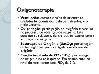 Oxigenoterapia
Oxigenoterapia
 Ventilação: entrada e saída de ar entre as
unidades funcionais dos pulmões, alvéolos, e o
meio externo.
 Oxigenação: participação do oxigênio molecular
no processo de obtenção de oxigênio. Este
conceito se relaciona, dentre outros fatores com a
saturação de oxigênio.
 Saturação de Oxigênio (SatO2): porcentagem
de hemoglobina que está ligada a moléculas de
oxigênio.
 Fração inspirada de O2 (FiO2): porcentagem
de oxigênio no ar inspirado. Em ar ambiente, ao
nível do mar, temos uma FiO2 de 21%.
 