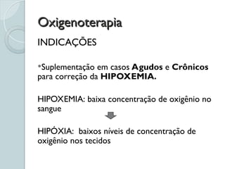Oxigenoterapia
Oxigenoterapia
INDICAÇÕES
Suplementação em casos Agudos e Crônicos
para correção da HIPOXEMIA.
HIPOXEMIA: baixa concentração de oxigênio no
sangue
HIPÓXIA: baixos níveis de concentração de
oxigênio nos tecidos
 