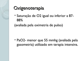 Oxigenoterapia
Oxigenoterapia
 Saturação de O2 igual ou inferior a 87-
88%
(avaliada pela oximetria de pulso)
 PaO2- menor que 55 mmhg (avaliada pela
gasometria) utilizado em terapia intensiva.
 