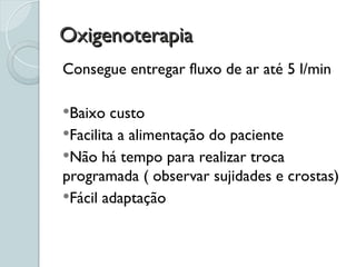 Oxigenoterapia
Oxigenoterapia
Consegue entregar fluxo de ar até 5 l/min
Baixo custo
Facilita a alimentação do paciente
Não há tempo para realizar troca
programada ( observar sujidades e crostas)
Fácil adaptação
 