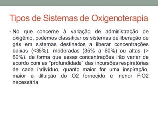 Tipos de Sistemas de Oxigenoterapia
• No que concerne à variação de administração de
oxigênio, podemos classificar os sistemas de liberação de
gás em sistemas destinados a liberar concentrações
baixas (<35%), moderadas (35% a 60%) ou altas (>
60%), de forma que essas concentrações irão variar de
acordo com as “profundidade” das incursões respiratórias
de cada indivíduo, quanto maior for uma inspiração,
maior a diluição do O2 fornecido e menor FiO2
necessária.
 