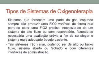 Tipos de Sistemas de Oxigenoterapia
• Sistemas que forneçam uma parte do gás inspirado
sempre irão produzir uma FiO2 variável, de forma que
para se obter uma FiO2 precisa, necessita-se de um
sistema de alto fluxo ou com reservatório, fazendo-se
necessária uma avaliação prévia a fim de se eleger o
sistema mais adequado àquele paciente.
• Tais sistemas irão variar, podendo ser de alto ou baixo
fluxo, sistema aberto ou fechado e com diferentes
interfaces de administração.
 