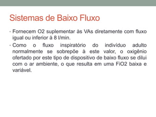Sistemas de Baixo Fluxo
• Fornecem O2 suplementar às VAs diretamente com fluxo
igual ou inferior à 8 l/min.
• Como o fluxo inspiratório do indivíduo adulto
normalmente se sobrepõe à este valor, o oxigênio
ofertado por este tipo de dispositivo de baixo fluxo se dilui
com o ar ambiente, o que resulta em uma FiO2 baixa e
variável.
 