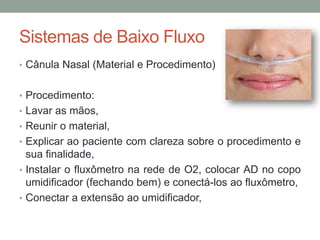 Sistemas de Baixo Fluxo
• Cânula Nasal (Material e Procedimento)
• Procedimento:
• Lavar as mãos,
• Reunir o material,
• Explicar ao paciente com clareza sobre o procedimento e
sua finalidade,
• Instalar o fluxômetro na rede de O2, colocar AD no copo
umidificador (fechando bem) e conectá-los ao fluxômetro,
• Conectar a extensão ao umidificador,
 