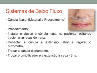 Sistemas de Baixo Fluxo
• Cânula Nasal (Material e Procedimento)
• Procedimento:
• Instalar e ajustar a cânula nasal no paciente, evitando
tracionar as asas do nariz,
• Conectar a cânula à extensão, abrir e regular o
fluxômetro,
• Trocar a cânula diariamente,
• Trocar o umidificador e a extensão a cada 48hs.
 