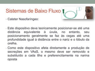 Sistemas de Baixo Fluxo
• Cateter Nasofaríngeo:
- Este dispositivo deve teoricamente posicionar-se até uma
distância equivalente à úvula, no entanto, seu
posicionamento geralmente se faz às cegas até uma
profundidade igual à distância entre o nariz e o lóbulo da
orelha.
- Como este dispositivo afeta diretamente a produção de
secreções em VAsS, o mesmo deve ser removido e
substituído a cada 8hs e preferencilamente na narina
oposta
 