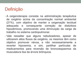 Definição
• A oxigenoterapia consiste na administração terapêutica
de oxigênio acima da concentração normal ambiental
(21%), com objetivo de manter a oxigenação tecidual
adequada e consequente correção de distúrbios
hipoxêmicos, promovendo uma diminuição da carga de
trabalho no sistema cardiopulmonar.
• Vale ressaltar que alguns nebulizadores, apesar de
utilizarem altos fluxos de oxigênio, os mesmos têm como
objetivo promover névoa, e não necessariamente a
reverter hipoxemia, e sim, partilhar partículas de
medicamentos para reversão de broncoespasmos da
musculatura lisa da árvore brônquica.
 