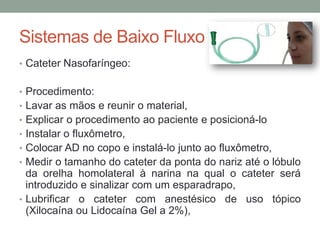 Sistemas de Baixo Fluxo
• Cateter Nasofaríngeo:
• Procedimento:
• Lavar as mãos e reunir o material,
• Explicar o procedimento ao paciente e posicioná-lo
• Instalar o fluxômetro,
• Colocar AD no copo e instalá-lo junto ao fluxômetro,
• Medir o tamanho do cateter da ponta do nariz até o lóbulo
da orelha homolateral à narina na qual o cateter será
introduzido e sinalizar com um esparadrapo,
• Lubrificar o cateter com anestésico de uso tópico
(Xilocaína ou Lidocaína Gel a 2%),
 
