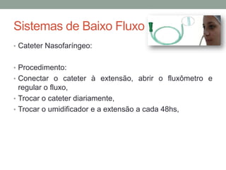 Sistemas de Baixo Fluxo
• Cateter Nasofaríngeo:
• Procedimento:
• Conectar o cateter à extensão, abrir o fluxômetro e
regular o fluxo,
• Trocar o cateter diariamente,
• Trocar o umidificador e a extensão a cada 48hs,
 