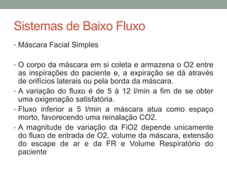 Sistemas de Baixo Fluxo
• Máscara Facial Simples
• O corpo da máscara em si coleta e armazena o O2 entre
as inspirações do paciente e, a expiração se dá através
de orifícios laterais ou pela borda da máscara.
• A variação do fluxo é de 5 à 12 l/min a fim de se obter
uma oxigenação satisfatória.
• Fluxo inferior a 5 l/min a máscara atua como espaço
morto, favorecendo uma reinalação CO2.
• A magnitude de variação da FiO2 depende unicamente
do fluxo de entrada de O2, volume da máscara, extensão
do escape de ar e da FR e Volume Respiratório do
paciente
 