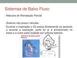 Sistemas de Baixo Fluxo
• Máscara de Reinalação Parcial
• Sistema não possui válvulas.
• Durante a inspiração o O2 passa diretamente ao paciente
e durante a expiração, parte do ar é armazenado na
bolsa e a outra parte exalada por orifícios laterais.
 