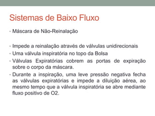 Sistemas de Baixo Fluxo
• Máscara de Não-Reinalação
• Impede a reinalação através de válvulas unidirecionais
• Uma válvula inspiratória no topo da Bolsa
• Válvulas Expiratórias cobrem as portas de expiração
sobre o corpo da máscara.
• Durante a inspiração, uma leve pressão negativa fecha
as válvulas expiratórias e impede a diluição aérea, ao
mesmo tempo que a válvula inspiratória se abre mediante
fluxo positivo de O2.
 