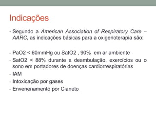 Indicações
• Segundo a American Association of Respiratory Care –
AARC, as indicações básicas para a oxigenoterapia são:
- PaO2 < 60mmHg ou SatO2 , 90% em ar ambiente
- SatO2 < 88% durante a deambulação, exercícios ou o
sono em portadores de doenças cardiorrespiratórias
- IAM
- Intoxicação por gases
- Envenenamento por Cianeto
 