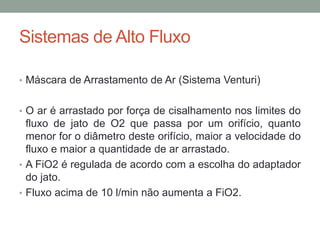 Sistemas de Alto Fluxo
• Máscara de Arrastamento de Ar (Sistema Venturi)
• O ar é arrastado por força de cisalhamento nos limites do
fluxo de jato de O2 que passa por um orifício, quanto
menor for o diâmetro deste orifício, maior a velocidade do
fluxo e maior a quantidade de ar arrastado.
• A FiO2 é regulada de acordo com a escolha do adaptador
do jato.
• Fluxo acima de 10 l/min não aumenta a FiO2.
 