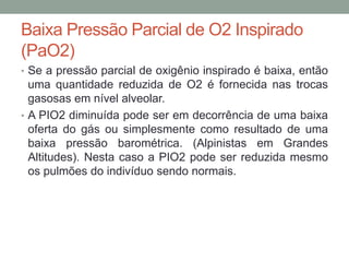 Baixa Pressão Parcial de O2 Inspirado
(PaO2)
• Se a pressão parcial de oxigênio inspirado é baixa, então
uma quantidade reduzida de O2 é fornecida nas trocas
gasosas em nível alveolar.
• A PIO2 diminuída pode ser em decorrência de uma baixa
oferta do gás ou simplesmente como resultado de uma
baixa pressão barométrica. (Alpinistas em Grandes
Altitudes). Nesta caso a PIO2 pode ser reduzida mesmo
os pulmões do indivíduo sendo normais.
 