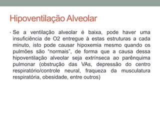 Hipoventilação Alveolar
• Se a ventilação alveolar é baixa, pode haver uma
insuficiência de O2 entregue à estas estruturas a cada
minuto, isto pode causar hipoxemia mesmo quando os
pulmões são “normais”, de forma que a causa dessa
hipoventilação alveolar seja extrínseca ao parênquima
pulmonar (obstrução das VAs, depressão do centro
respiratório/controle neural, fraqueza da musculatura
respiratória, obesidade, entre outros)
 