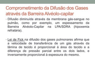 Comprometimento da Difusão dos Gases
através da Barreira Alvéolo-capilar
• Difusão diminuída através da membrana gás-sangue no
pulmão, como por exemplo, um espessamento da
Barreira Alvéolo-Capilar na LPA/SDRA (hipoxemia
refratária).
• Lei de Fick na difusão dos gases pulmonares afirma que
a velocidade de transferência de um gás através da
lâmina de tecido é proporcional à área do tecido e a
diferença de pressão parcial entre os dois lados, e
inversamente proporcional à espessura do mesmo.
 