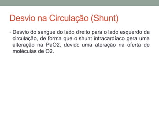 Desvio na Circulação (Shunt)
• Desvio do sangue do lado direito para o lado esquerdo da
circulação, de forma que o shunt intracardíaco gera uma
alteração na PaO2, devido uma ateração na oferta de
moléculas de O2.
 