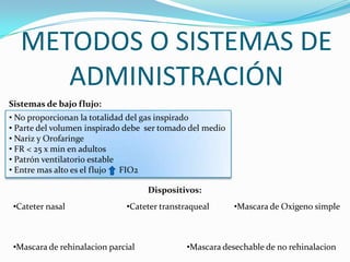 METODOS O SISTEMAS DE
ADMINISTRACIÓN
• No proporcionan la totalidad del gas inspirado
• Parte del volumen inspirado debe ser tomado del medio
• Nariz y Orofaringe
• FR < 25 x min en adultos
• Patrón ventilatorio estable
• Entre mas alto es el flujo FIO2
Sistemas de bajo flujo:
Dispositivos:
•Cateter nasal •Cateter transtraqueal •Mascara de Oxigeno simple
•Mascara de rehinalacion parcial •Mascara desechable de no rehinalacion
 