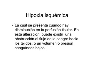 Hipoxia isquémica
• La cual se presenta cuando hay
  disminución en la perfusión tisular. En
  esta alteración puede existir una
  obstrucción al flujo de la sangre hacia
  los tejidos, o un volumen o presión
  sanguíneos bajos.
 