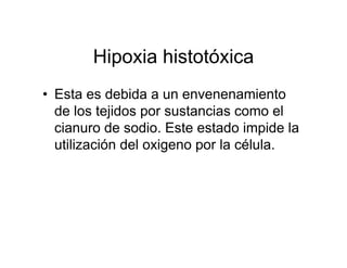 Hipoxia histotóxica
• Esta es debida a un envenenamiento
  de los tejidos por sustancias como el
  cianuro de sodio. Este estado impide la
  utilización del oxigeno por la célula.
 