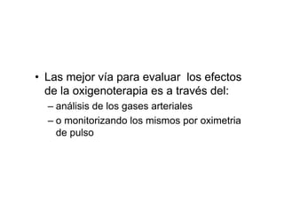 • Las mejor vía para evaluar los efectos
  de la oxigenoterapia es a través del:
  – análisis de los gases arteriales
  – o monitorizando los mismos por oximetria
    de pulso
 