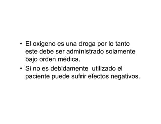 • El oxigeno es una droga por lo tanto
  este debe ser administrado solamente
  bajo orden médica.
• Si no es debidamente utilizado el
  paciente puede sufrir efectos negativos.
 