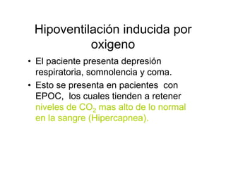 Hipoventilación inducida por
           oxigeno
• El paciente presenta depresión
  respiratoria, somnolencia y coma.
• Esto se presenta en pacientes con
  EPOC, los cuales tienden a retener
  niveles de CO2 mas alto de lo normal
  en la sangre (Hipercapnea).
 