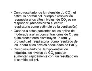 • Como resultado de la retensión de CO2, el
  estimulo normal del cuerpo a respirar en
  respuesta a los altos niveles de CO2 es no
  responder. (desensibiliza al centro
  respiratorio como estimulo de la ventilación)
• Cuando a estos pacientes se les aplica de
  moderada a altas concentraciones de O2 sus
  quimioreceptores disminuyen la rata y
  profundidad respiratoria como resultado de
  los ahora altos niveles adecuados de PaO2.
• Como resultado de la hipoventilación
  inducida, los niveles de CO2 pueden
  aumentar rapidamente con un resultado en
  el cambio del pH.
 