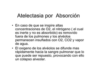 Atelectasia por Absorción
• En caso de que se inspire altas
  concentraciones de O2, el nitrógeno ( el cual
  es inerte y no es absorbido) es removido
  fuera de los pulmones y los alvéolos
  permanecen insuflados con O2, CO2 y vapor
  de agua.
• El oxigeno de los alvéolos se difunde mas
  rápidamente hacia la sangre pulmonar que lo
  que puede ser repuesto, provocando con ello
  un colapso alveolar.
 