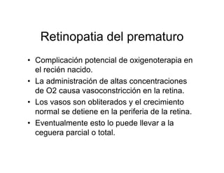 Retinopatia del prematuro
• Complicación potencial de oxigenoterapia en
  el recién nacido.
• La administración de altas concentraciones
  de O2 causa vasoconstricción en la retina.
• Los vasos son obliterados y el crecimiento
  normal se detiene en la periferia de la retina.
• Eventualmente esto lo puede llevar a la
  ceguera parcial o total.
 