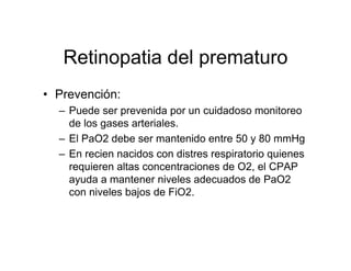Retinopatia del prematuro
• Prevención:
  – Puede ser prevenida por un cuidadoso monitoreo
    de los gases arteriales.
  – El PaO2 debe ser mantenido entre 50 y 80 mmHg
  – En recien nacidos con distres respiratorio quienes
    requieren altas concentraciones de O2, el CPAP
    ayuda a mantener niveles adecuados de PaO2
    con niveles bajos de FiO2.
 