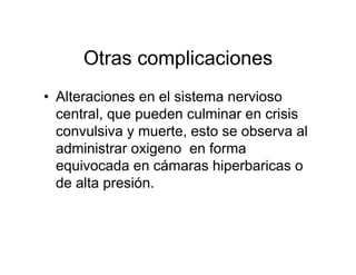 Otras complicaciones
• Alteraciones en el sistema nervioso
  central, que pueden culminar en crisis
  convulsiva y muerte, esto se observa al
  administrar oxigeno en forma
  equivocada en cámaras hiperbaricas o
  de alta presión.
 