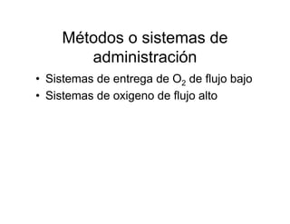 Métodos o sistemas de
        administración
• Sistemas de entrega de O2 de flujo bajo
• Sistemas de oxigeno de flujo alto
 