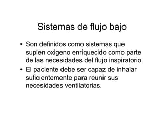 Sistemas de flujo bajo
• Son definidos como sistemas que
  suplen oxigeno enriquecido como parte
  de las necesidades del flujo inspiratorio.
• El paciente debe ser capaz de inhalar
  suficientemente para reunir sus
  necesidades ventilatorias.
 