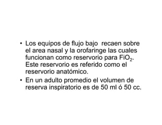 • Los equipos de flujo bajo recaen sobre
  el area nasal y la orofaringe las cuales
  funcionan como reservorio para FiO2.
  Este reservorio es referido como el
  reservorio anatómico.
• En un adulto promedio el volumen de
  reserva inspiratorio es de 50 ml ó 50 cc.
 