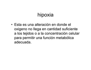 hipoxia
• Esta es una alteración en donde el
  oxigeno no llega en cantidad suficiente
  a los tejidos o a la concentración celular
  para permitir una función metabólica
  adecuada.
 