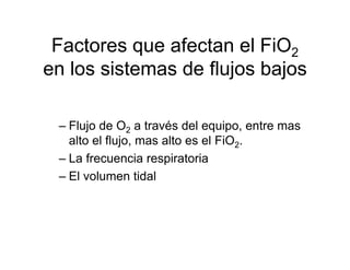 Factores que afectan el FiO2
en los sistemas de flujos bajos

 – Flujo de O2 a través del equipo, entre mas
   alto el flujo, mas alto es el FiO2.
 – La frecuencia respiratoria
 – El volumen tidal
 