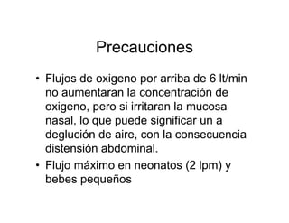 Precauciones
• Flujos de oxigeno por arriba de 6 lt/min
  no aumentaran la concentración de
  oxigeno, pero si irritaran la mucosa
  nasal, lo que puede significar un a
  deglución de aire, con la consecuencia
  distensión abdominal.
• Flujo máximo en neonatos (2 lpm) y
  bebes pequeños
 