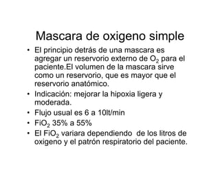 Mascara de oxigeno simple
• El principio detrás de una mascara es
  agregar un reservorio externo de O2 para el
  paciente.El volumen de la mascara sirve
  como un reservorio, que es mayor que el
  reservorio anatómico.
• Indicación: mejorar la hipoxia ligera y
  moderada.
• Flujo usual es 6 a 10lt/min
• FiO2 35% a 55%
• El FiO2 variara dependiendo de los litros de
  oxigeno y el patrón respiratorio del paciente.
 