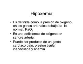 Hipoxemia
• Es definida como la presión de oxigeno
  en los gases arteriales debajo de lo
  normal. PaO2
• Es una deficiencia de oxigeno en
  sangre arterial.
• Puede ser producto de un gasto
  cardiaco bajo, presión tisular
  inadecuada y anemia.
 