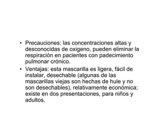 • Precauciones: las concentraciones altas y
  desconocidas de oxigeno, pueden eliminar la
  respiración en pacientes con padecimiento
  pulmonar crónico.
• Ventajas: esta mascarilla es ligera, fácil de
  instalar, desechable (algunas de las
  mascarillas viejas son hechas de hule y no
  son desechables), relativamente económica;
  existe en dos presentaciones, para niños y
  adultos.
 