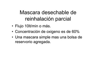 Mascara desechable de
     reinhalación parcial
• Flujo 10lt/min o más.
• Concentración de oxigeno es de 60%
• Una mascara simple mas una bolsa de
  reservorio agregada.
 