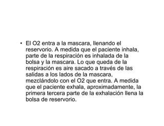 • El O2 entra a la mascara, llenando el
  reservorio. A medida que el paciente inhala,
  parte de la respiración es inhalada de la
  bolsa y la mascara. Lo que queda de la
  respiración es aire sacado a través de las
  salidas a los lados de la mascara,
  mezclándolo con el O2 que entra. A medida
  que el paciente exhala, aproximadamente, la
  primera tercera parte de la exhalación llena la
  bolsa de reservorio.
 