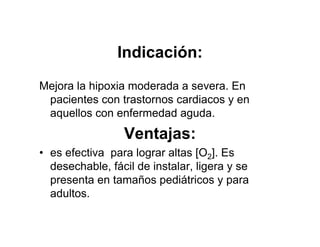 Indicación:
Mejora la hipoxia moderada a severa. En
 pacientes con trastornos cardiacos y en
 aquellos con enfermedad aguda.
                 Ventajas:
• es efectiva para lograr altas [O2]. Es
  desechable, fácil de instalar, ligera y se
  presenta en tamaños pediátricos y para
  adultos.
 