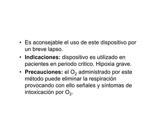 • Es aconsejable el uso de este dispositivo por
  un breve lapso.
• Indicaciones: dispositivo es utilizado en
  pacientes en periodo critico. Hipoxia grave.
• Precauciones: el O2 administrado por este
  método puede eliminar la respiración
  provocando con ello señales y síntomas de
  intoxicación por O2.
 