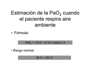 Estimación de la PaO2 cuando
    el paciente respira aire
           ambiente
• Fórmula:

         PaO2 = 103.5 - (0.43 x edad) ± 4

• Rango normal:

                  80 % - 100 %
 