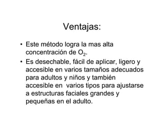 Ventajas:
• Este método logra la mas alta
  concentración de O2.
• Es desechable, fácil de aplicar, ligero y
  accesible en varios tamaños adecuados
  para adultos y niños y también
  accesible en varios tipos para ajustarse
  a estructuras faciales grandes y
  pequeñas en el adulto.
 