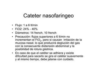 Cateter nasofaringeo
• Flujo: 1 a 6 lt/min
• FiO2: 24% - 40%
• Diámetros: 14 french, 10 french
• Precaución: flujos superiores a 6 lt/min no
  incrementan el FiO2, pero si causan irritación de la
  mucosa nasal, lo que producirá deglución del gas
  con la consecuente distensión abdominal y la
  posibilidad de rotura gástrica.
• En caso de que el catéter se adhiera y existe
  dificultad para sacarlo se gira el catéter suavemente
  y al mismo tiempo, debe jalarse con cuidado.
 
