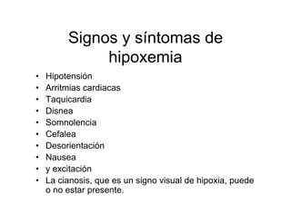 Signos y síntomas de
              hipoxemia
•   Hipotensión
•   Arritmias cardiacas
•   Taquicardia
•   Disnea
•   Somnolencia
•   Cefalea
•   Desorientación
•   Nausea
•   y excitación
•   La cianosis, que es un signo visual de hipoxia, puede
    o no estar presente.
 